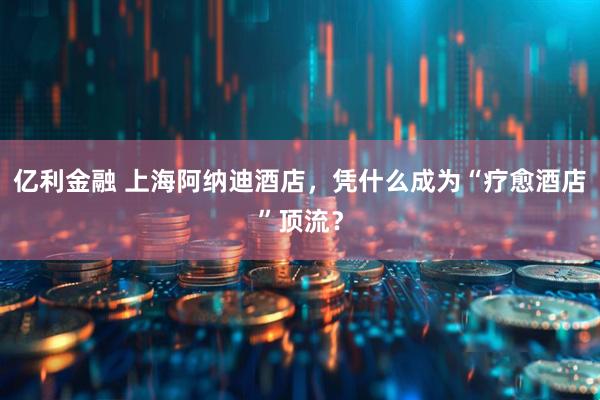 亿利金融 上海阿纳迪酒店，凭什么成为“疗愈酒店”顶流？