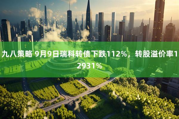 九八策略 9月9日瑞科转债下跌112%,转股溢价率12931%