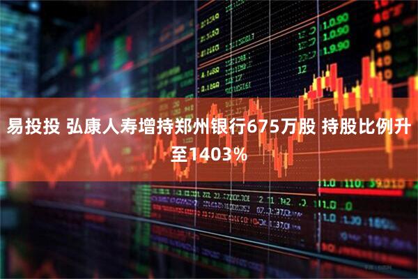 易投投 弘康人寿增持郑州银行675万股 持股比例升至1403%