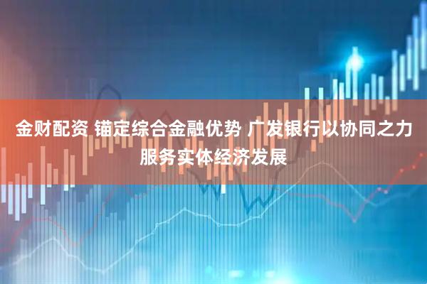 金财配资 锚定综合金融优势 广发银行以协同之力服务实体经济发展