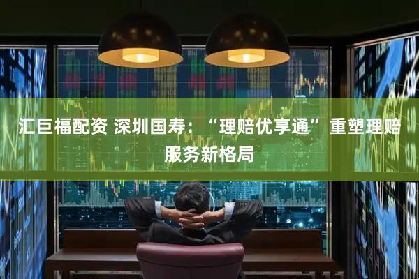 汇巨福配资 深圳国寿：“理赔优享通” 重塑理赔服务新格局