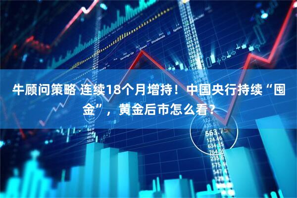 牛顾问策略 连续18个月增持！中国央行持续“囤金”，黄金后市怎么看？