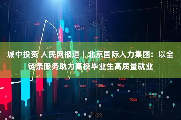 城中投资 人民网报道丨北京国际人力集团：以全链条服务助力高校毕业生高质量就业