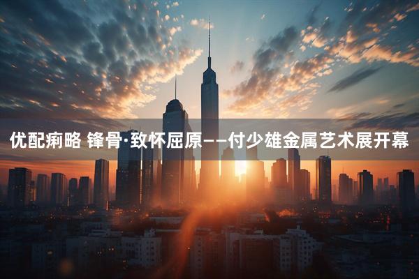 优配痢略 锋骨·致怀屈原——付少雄金属艺术展开幕